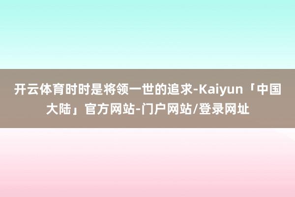 开云体育时时是将领一世的追求-Kaiyun「中国大陆」官方网站-门户网站/登录网址