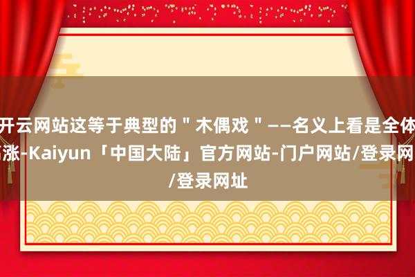开云网站这等于典型的"木偶戏"——名义上看是全体高涨-Kaiyun「中国大陆」官方网站-门户网站/登录网址