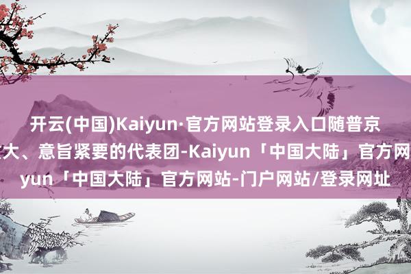 开云(中国)Kaiyun·官方网站登录入口随普京来华的还有一个畛域重大、意旨紧要的代表团-Kaiyun「中国大陆」官方网站-门户网站/登录网址