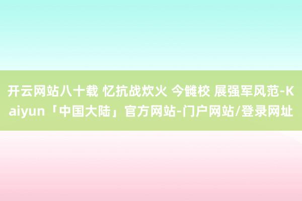 开云网站八十载 忆抗战炊火 今雠校 展强军风范-Kaiyun「中国大陆」官方网站-门户网站/登录网址