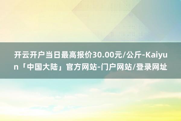 开云开户当日最高报价30.00元/公斤-Kaiyun「中国大陆」官方网站-门户网站/登录网址