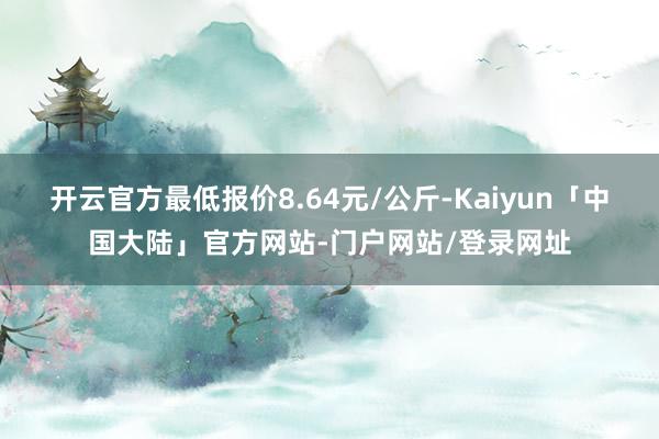 开云官方最低报价8.64元/公斤-Kaiyun「中国大陆」官方网站-门户网站/登录网址