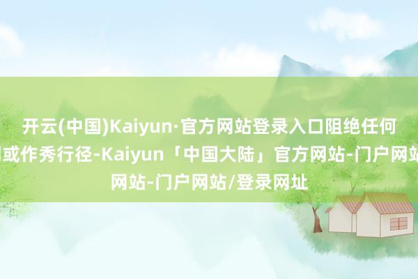 开云(中国)Kaiyun·官方网站登录入口阻绝任何信息不透明或作秀行径-Kaiyun「中国大陆」官方网站-门户网站/登录网址