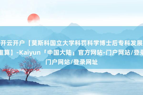 开云开户【莫斯科国立大学科罚科学博士后专科发展盘算推算】-Kaiyun「中国大陆」官方网站-门户网站/登录网址