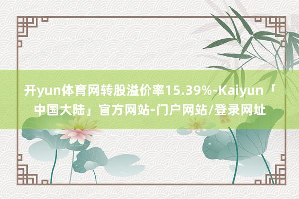 开yun体育网转股溢价率15.39%-Kaiyun「中国大陆」官方网站-门户网站/登录网址