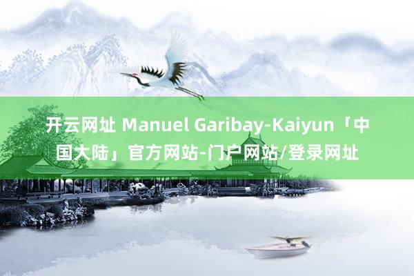 开云网址 Manuel Garibay-Kaiyun「中国大陆」官方网站-门户网站/登录网址
