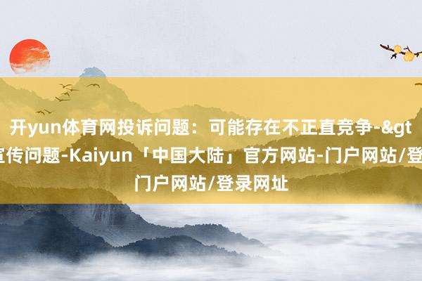 开yun体育网投诉问题:可能存在不正直竞争->流毒宣传问题-Kaiyun「中国大陆」官方网站-门户网站/登录网址