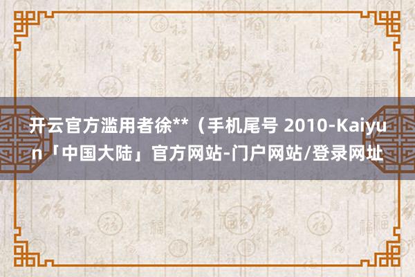 开云官方滥用者徐**(手机尾号 2010-Kaiyun「中国大陆」官方网站-门户网站/登录网址