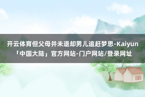 开云体育但父母并未退却男儿追赶梦思-Kaiyun「中国大陆」官方网站-门户网站/登录网址
