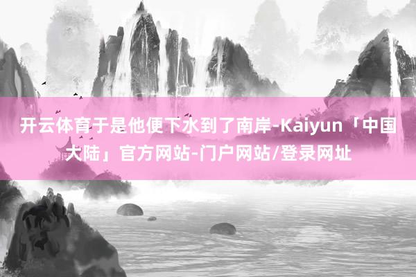 开云体育于是他便下水到了南岸-Kaiyun「中国大陆」官方网站-门户网站/登录网址