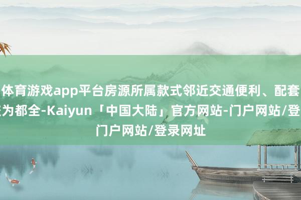 体育游戏app平台房源所属款式邻近交通便利、配套智商较为都全-Kaiyun「中国大陆」官方网站-门户网站/登录网址