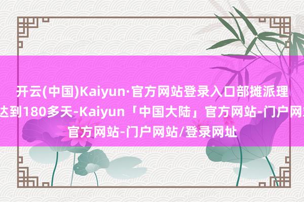 开云(中国)Kaiyun·官方网站登录入口部摊派理东说念主员达到180多天-Kaiyun「中国大陆」官方网站-门户网站/登录网址