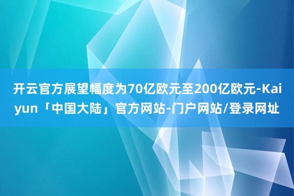 开云官方展望幅度为70亿欧元至200亿欧元-Kaiyun「中国大陆」官方网站-门户网站/登录网址