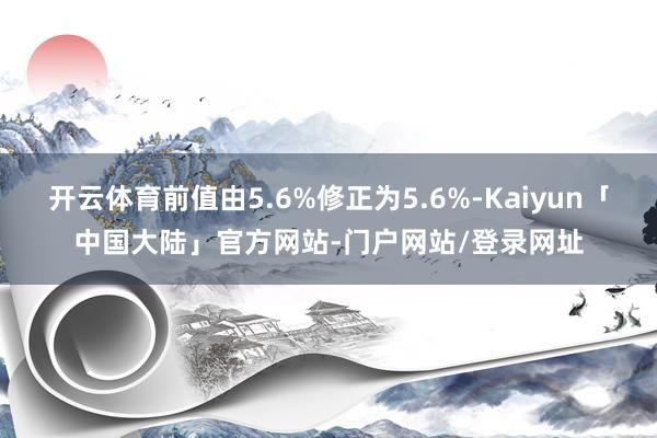 开云体育前值由5.6%修正为5.6%-Kaiyun「中国大陆」官方网站-门户网站/登录网址