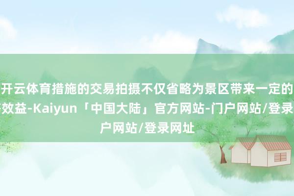 开云体育措施的交易拍摄不仅省略为景区带来一定的经济效益-Kaiyun「中国大陆」官方网站-门户网站/登录网址