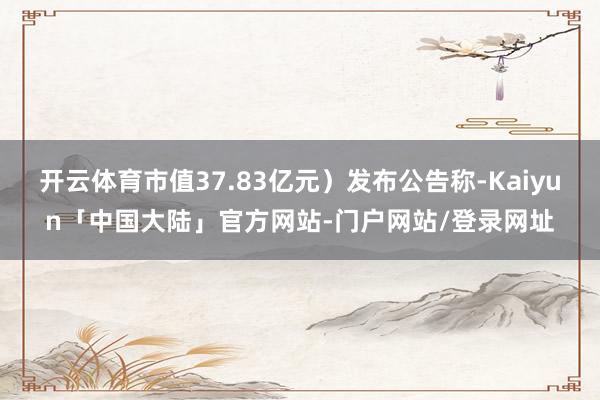 开云体育市值37.83亿元）发布公告称-Kaiyun「中国大陆」官方网站-门户网站/登录网址