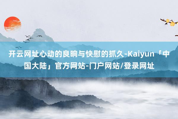 开云网址心动的良晌与快慰的抓久-Kaiyun「中国大陆」官方网站-门户网站/登录网址