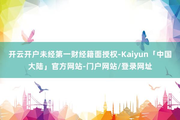 开云开户未经第一财经籍面授权-Kaiyun「中国大陆」官方网站-门户网站/登录网址