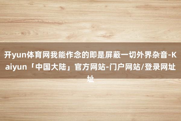 开yun体育网我能作念的即是屏蔽一切外界杂音-Kaiyun「中国大陆」官方网站-门户网站/登录网址