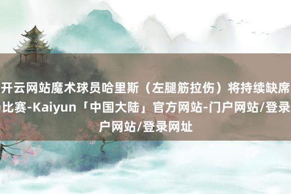 开云网站魔术球员哈里斯(左腿筋拉伤)将持续缺席本场比赛-Kaiyun「中国大陆」官方网站-门户网站/登录网址