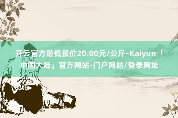 开云官方最低报价20.00元/公斤-Kaiyun「中国大陆」官方网站-门户网站/登录网址