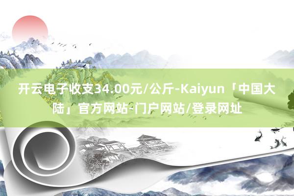 开云电子收支34.00元/公斤-Kaiyun「中国大陆」官方网站-门户网站/登录网址