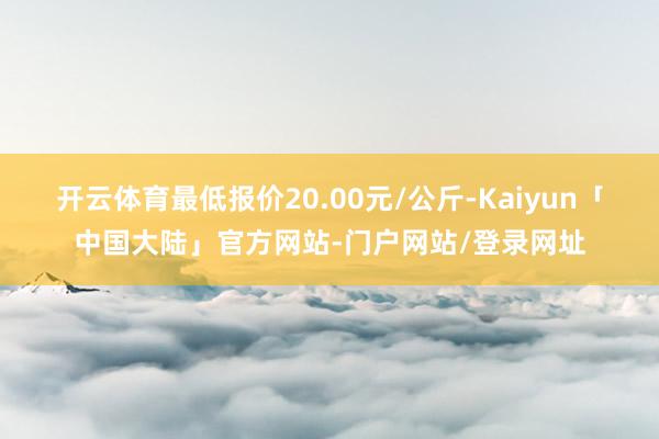 开云体育最低报价20.00元/公斤-Kaiyun「中国大陆」官方网站-门户网站/登录网址