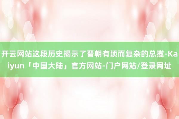 开云网站这段历史揭示了晋朝有顷而复杂的总揽-Kaiyun「中国大陆」官方网站-门户网站/登录网址