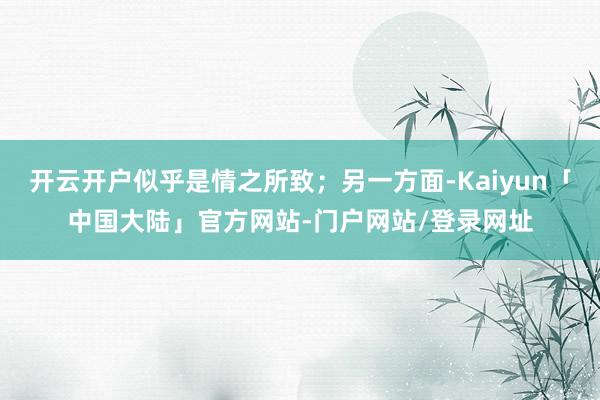 开云开户似乎是情之所致；另一方面-Kaiyun「中国大陆」官方网站-门户网站/登录网址