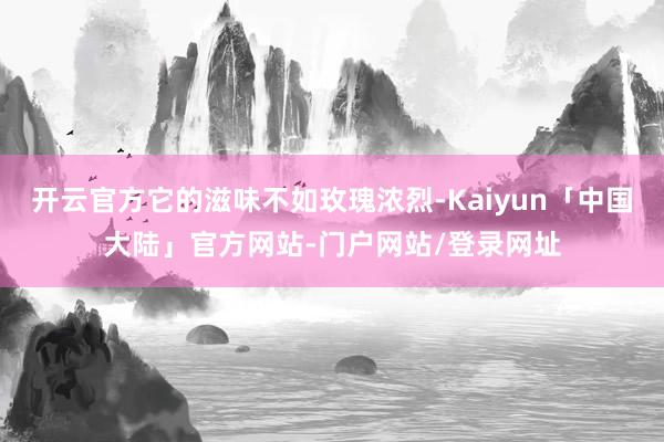 开云官方它的滋味不如玫瑰浓烈-Kaiyun「中国大陆」官方网站-门户网站/登录网址