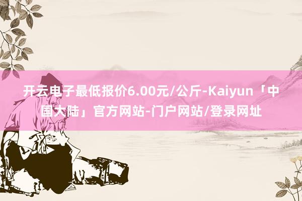 开云电子最低报价6.00元/公斤-Kaiyun「中国大陆」官方网站-门户网站/登录网址