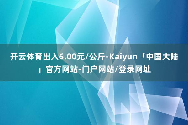 开云体育出入6.00元/公斤-Kaiyun「中国大陆」官方网站-门户网站/登录网址