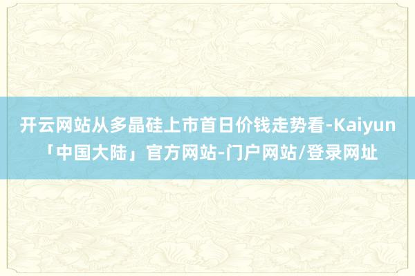 开云网站从多晶硅上市首日价钱走势看-Kaiyun「中国大陆」官方网站-门户网站/登录网址