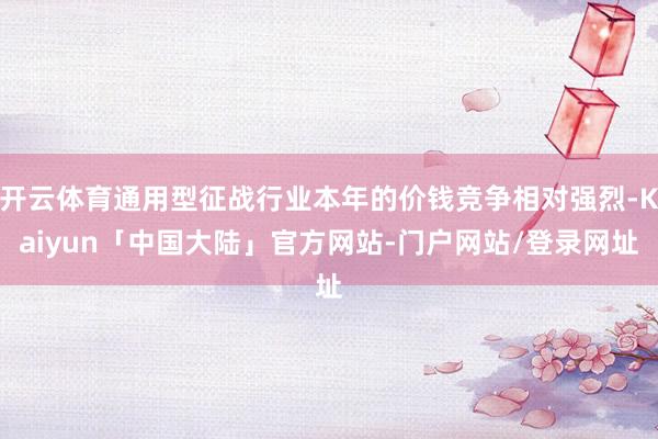 开云体育通用型征战行业本年的价钱竞争相对强烈-Kaiyun「中国大陆」官方网站-门户网站/登录网址