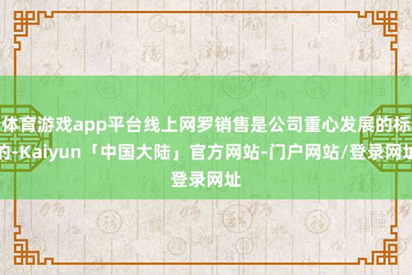 体育游戏app平台线上网罗销售是公司重心发展的标的-Kaiyun「中国大陆」官方网站-门户网站/登录网址