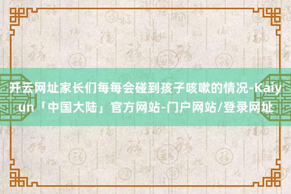 开云网址家长们每每会碰到孩子咳嗽的情况-Kaiyun「中国大陆」官方网站-门户网站/登录网址