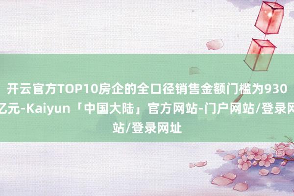 开云官方TOP10房企的全口径销售金额门槛为930.0亿元-Kaiyun「中国大陆」官方网站-门户网站/登录网址