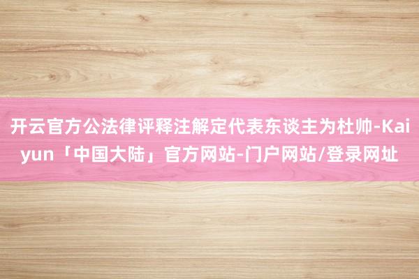 开云官方公法律评释注解定代表东谈主为杜帅-Kaiyun「中国大陆」官方网站-门户网站/登录网址