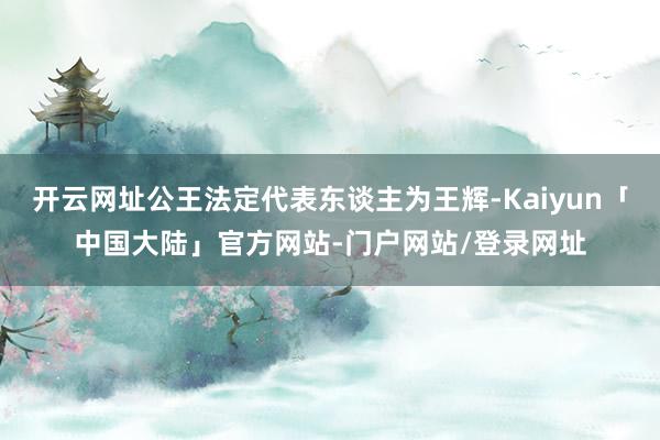 开云网址公王法定代表东谈主为王辉-Kaiyun「中国大陆」官方网站-门户网站/登录网址