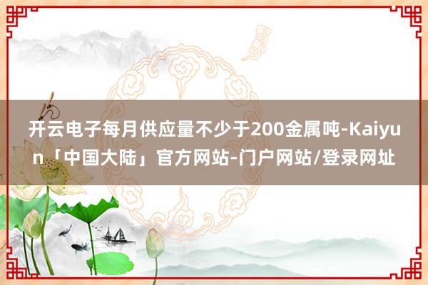开云电子每月供应量不少于200金属吨-Kaiyun「中国大陆」官方网站-门户网站/登录网址