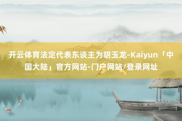 开云体育法定代表东谈主为胡玉龙-Kaiyun「中国大陆」官方网站-门户网站/登录网址