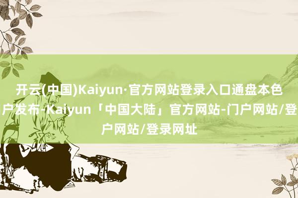 开云(中国)Kaiyun·官方网站登录入口通盘本色均由用户发布-Kaiyun「中国大陆」官方网站-门户网站/登录网址