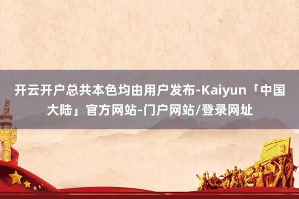 开云开户总共本色均由用户发布-Kaiyun「中国大陆」官方网站-门户网站/登录网址