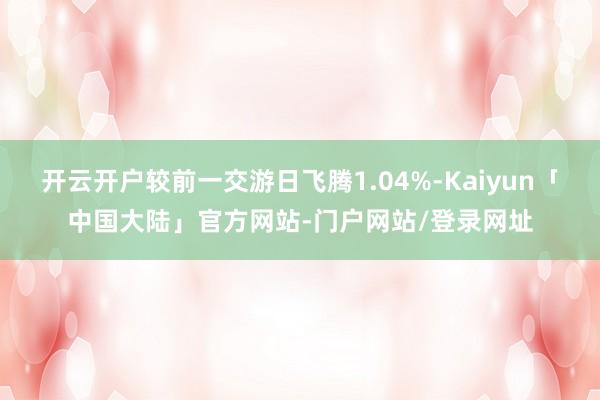 开云开户较前一交游日飞腾1.04%-Kaiyun「中国大陆」官方网站-门户网站/登录网址