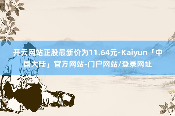 开云网站正股最新价为11.64元-Kaiyun「中国大陆」官方网站-门户网站/登录网址