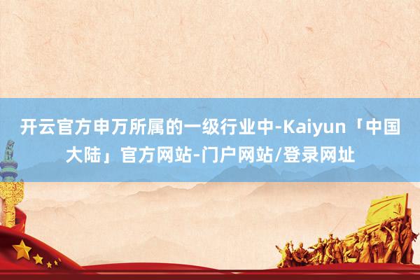 开云官方申万所属的一级行业中-Kaiyun「中国大陆」官方网站-门户网站/登录网址