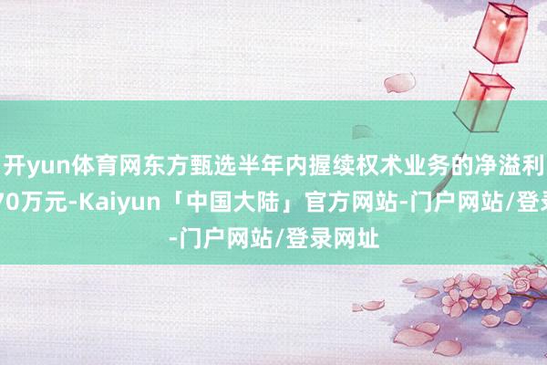 开yun体育网东方甄选半年内握续权术业务的净溢利为3270万元-Kaiyun「中国大陆」官方网站-门户网站/登录网址