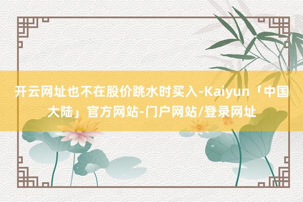 开云网址也不在股价跳水时买入-Kaiyun「中国大陆」官方网站-门户网站/登录网址