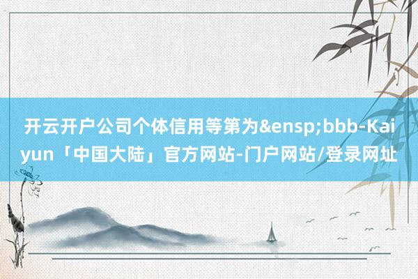 开云开户公司个体信用等第为 bbb-Kaiyun「中国大陆」官方网站-门户网站/登录网址