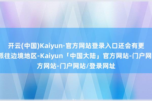 开云(中国)Kaiyun·官方网站登录入口还会有更多的士兵被派往边境地区-Kaiyun「中国大陆」官方网站-门户网站/登录网址